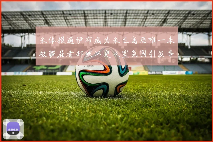 米体报道伊布成为米兰高层唯一未被解雇者却破坏更衣室氛围引发争议