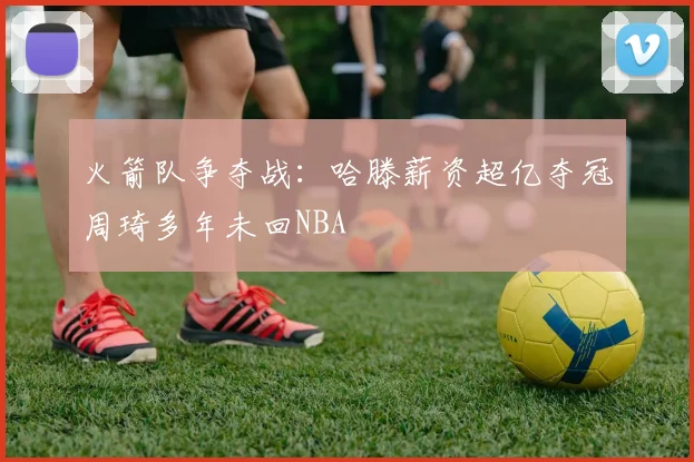 火箭队争夺战：哈滕薪资超亿夺冠周琦多年未回NBA
