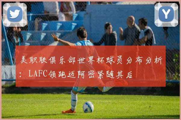 美职联俱乐部世界杯球员分布分析：LAFC领跑迈阿密紧随其后