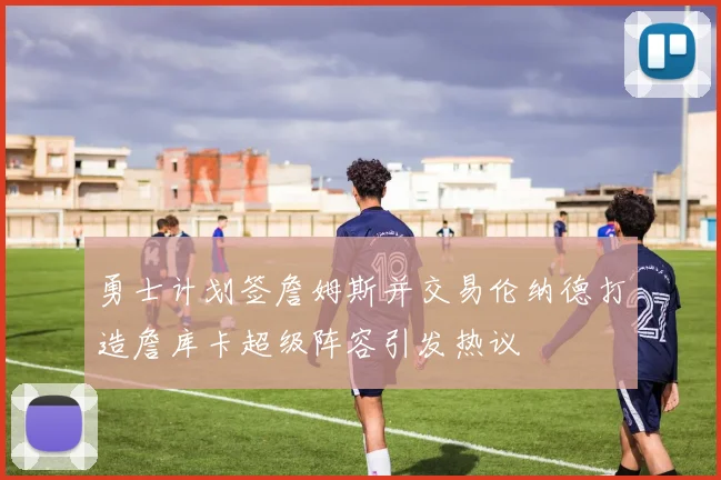 勇士计划签詹姆斯并交易伦纳德打造詹库卡超级阵容引发热议