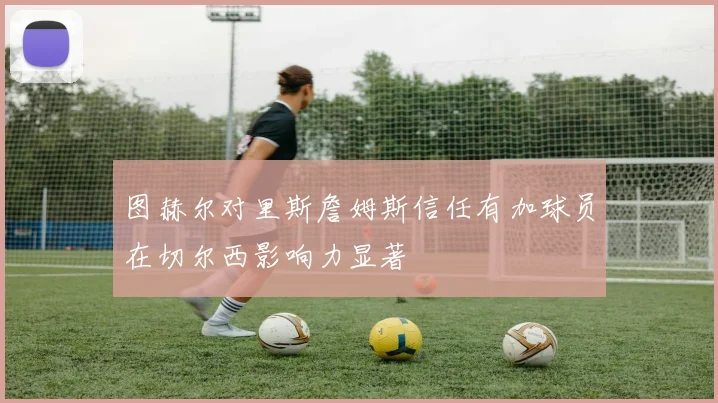 图赫尔对里斯詹姆斯信任有加球员在切尔西影响力显著