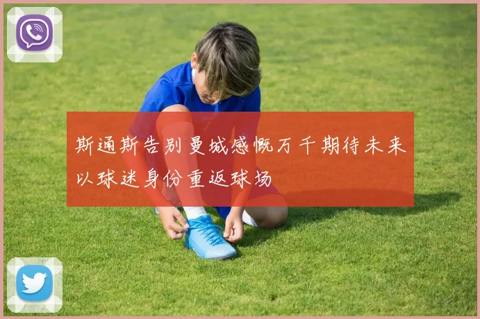 斯通斯告别曼城感慨万千期待未来以球迷身份重返球场