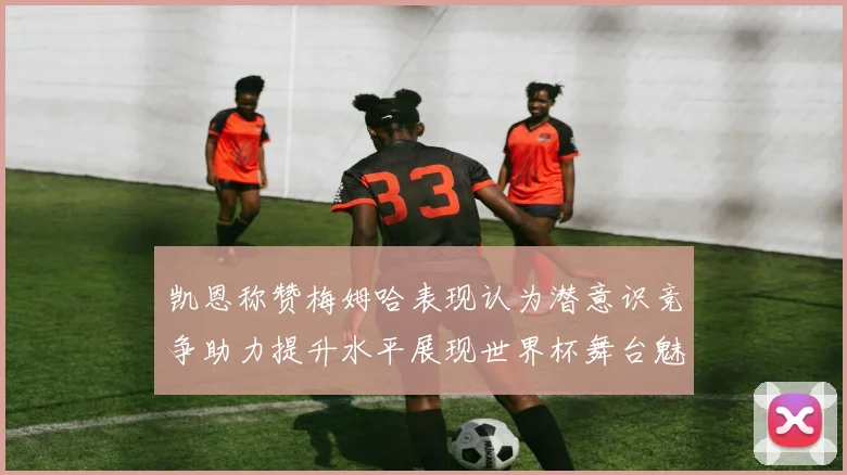 凯恩称赞梅姆哈表现认为潜意识竞争助力提升水平展现世界杯舞台魅力
