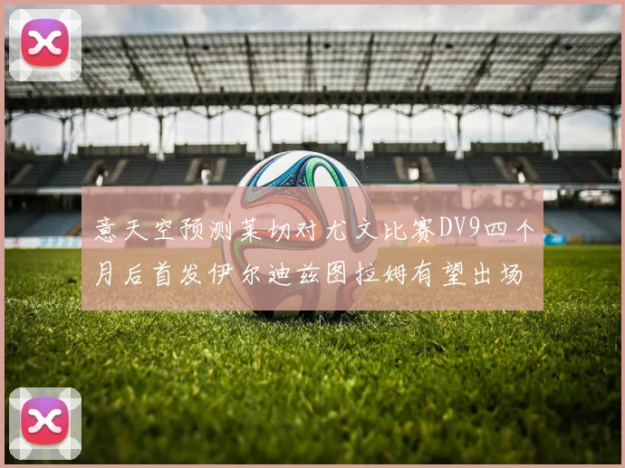 意天空预测莱切对尤文比赛DV9四个月后首发伊尔迪兹图拉姆有望出场