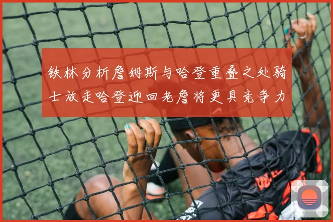 铁林分析詹姆斯与哈登重叠之处骑士放走哈登迎回老詹将更具竞争力