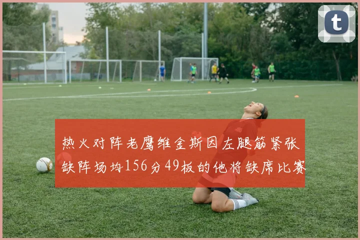 热火对阵老鹰维金斯因左腿筋紧张缺阵场均156分49板的他将缺席比赛