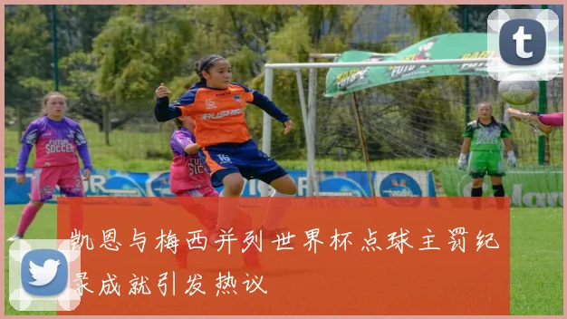 凯恩与梅西并列世界杯点球主罚纪录成就引发热议