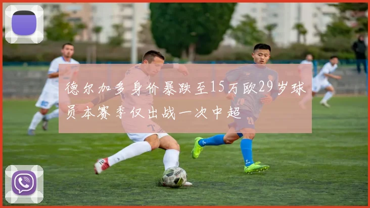 德尔加多身价暴跌至15万欧29岁球员本赛季仅出战一次中超