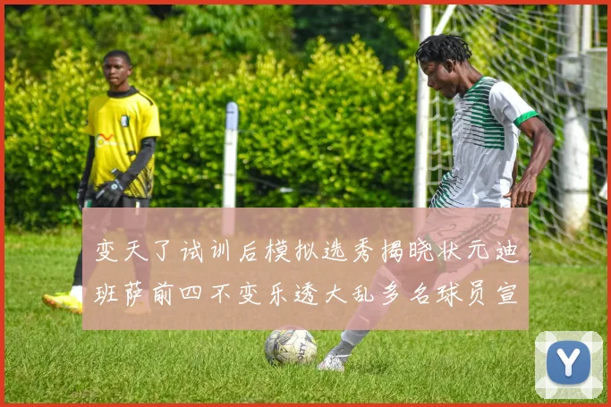 变天了试训后模拟选秀揭晓状元迪班萨前四不变乐透大乱多名球员宣布退选
