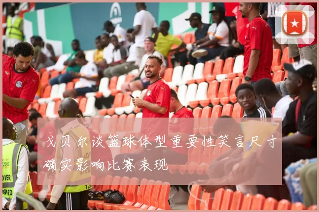 戈贝尔谈篮球体型重要性笑言尺寸确实影响比赛表现