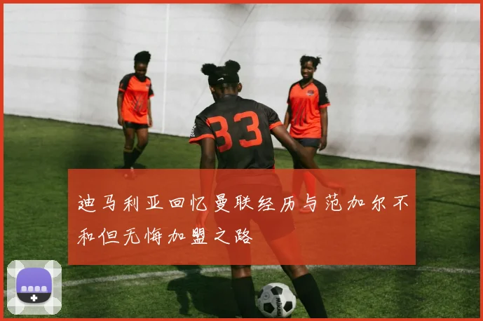 迪马利亚回忆曼联经历与范加尔不和但无悔加盟之路