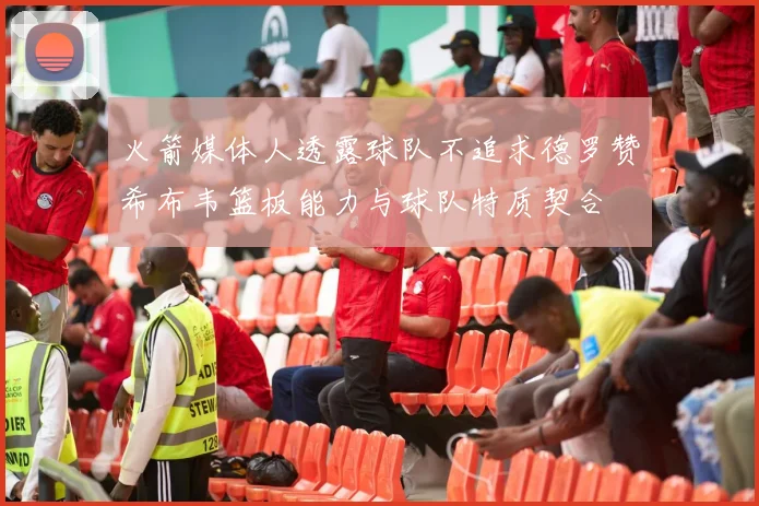 火箭媒体人透露球队不追求德罗赞希布韦篮板能力与球队特质契合
