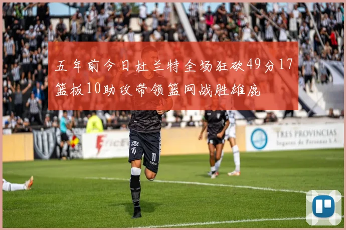 五年前今日杜兰特全场狂砍49分17篮板10助攻带领篮网战胜雄鹿