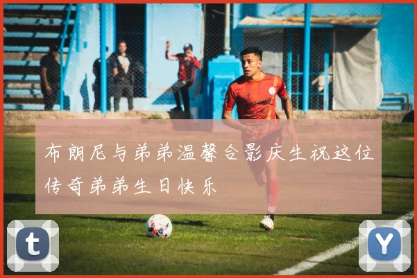 布朗尼与弟弟温馨合影庆生祝这位传奇弟弟生日快乐