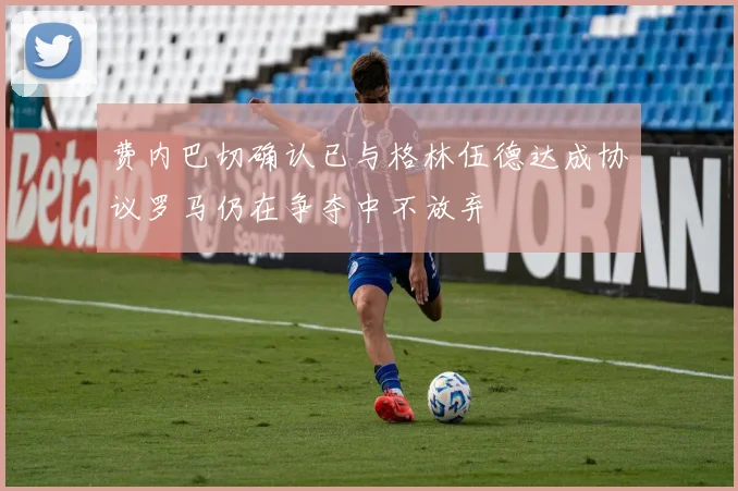 费内巴切确认已与格林伍德达成协议罗马仍在争夺中不放弃