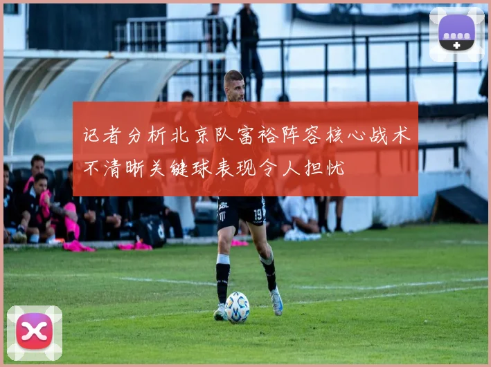 记者分析北京队富裕阵容核心战术不清晰关键球表现令人担忧