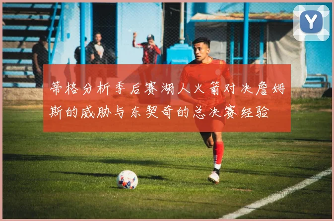 蒂格分析季后赛湖人火箭对决詹姆斯的威胁与东契奇的总决赛经验