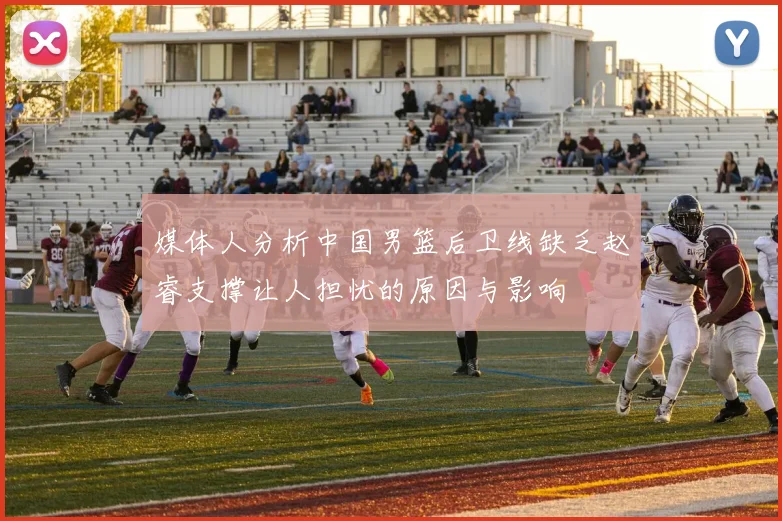 媒体人分析中国男篮后卫线缺乏赵睿支撑让人担忧的原因与影响
