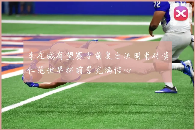 李在城有望赛季前复出洪明甫对黄仁范世界杯前景充满信心