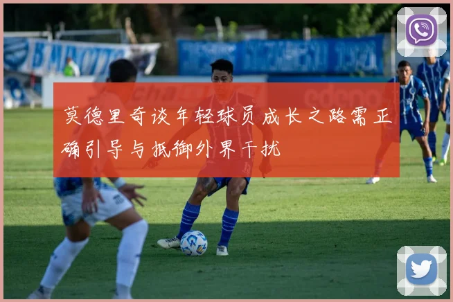 莫德里奇谈年轻球员成长之路需正确引导与抵御外界干扰