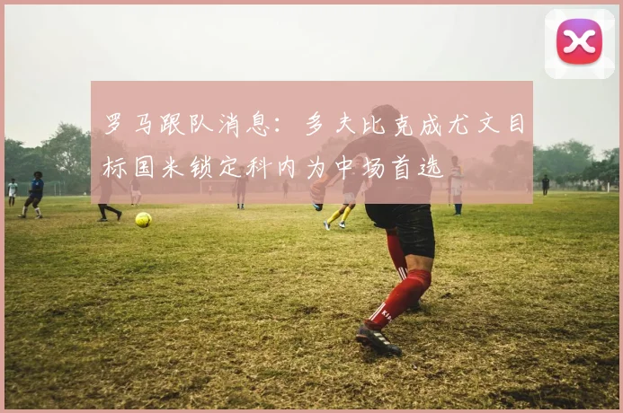 罗马跟队消息：多夫比克成尤文目标国米锁定科内为中场首选