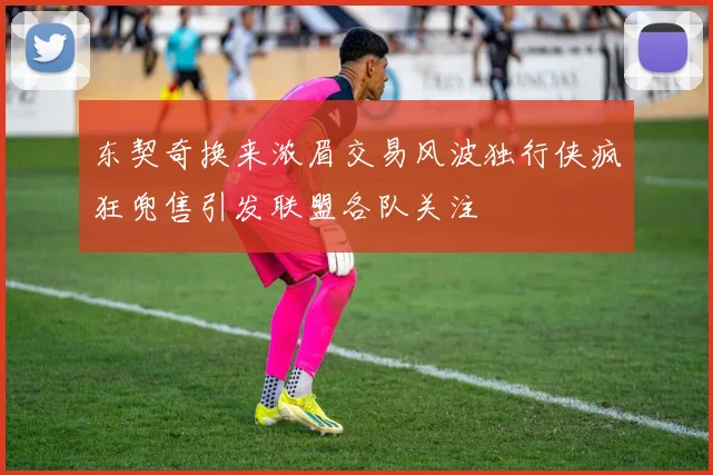 东契奇换来浓眉交易风波独行侠疯狂兜售引发联盟各队关注