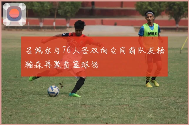 吕佩尔与76人签双向合同前队友杨瀚森再聚首篮球场